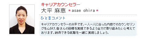 キャリアカウンセラー 大平麻恵 asae ohira ひと言コメント キャリアカウンセラーの大平です。一人一人に合った内容でのカウンセリングを心がけ、皆さんの目標を実現できるよう全力で取り組みたいと考えて
おります。納得できる就職を一緒に実現しましょう。