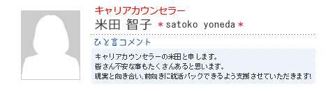 キャリアカウンセラー 米田智子 satoko yoneda ひと言コメント キャリアカウンセラーの米田と申します。皆さん不安な事もたくさんあると思います。現実と向き合い、前向きに就活パックできるよう支援させていただきます!